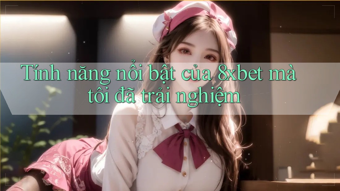 Tính năng nổi bật của 8xbet mà tôi đã trải nghiệm