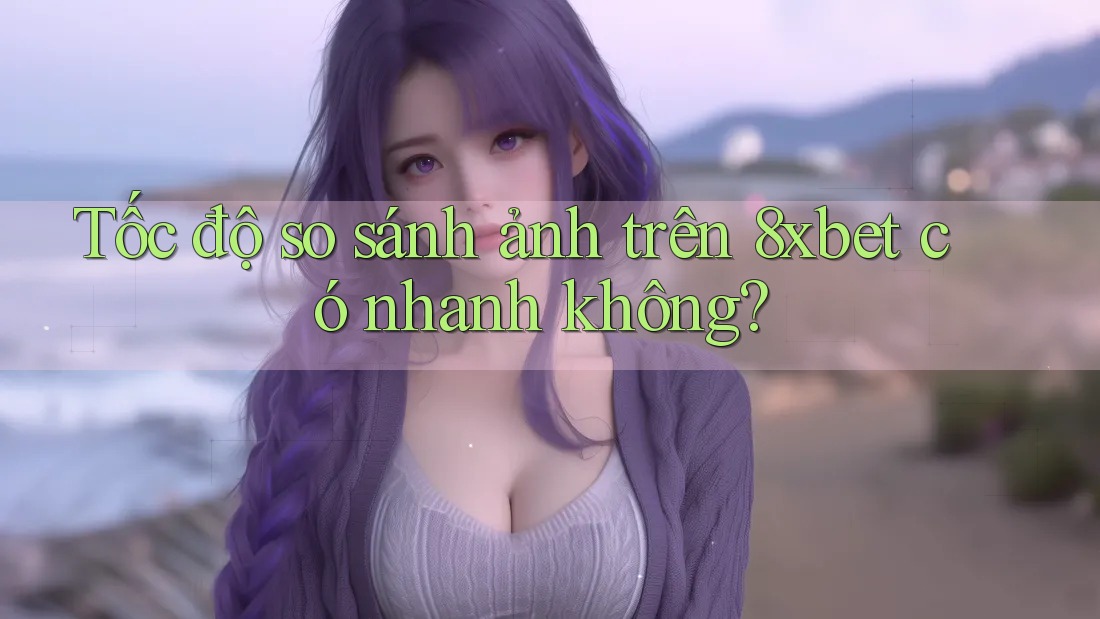 Tốc độ so sánh ảnh trên 8xbet có nhanh không?