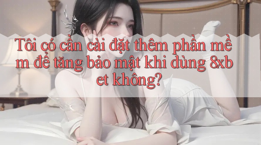 Tôi có cần cài đặt thêm phần mềm để tăng bảo mật khi dùng 8xbet không?