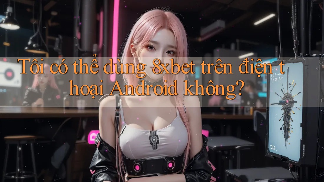 Tôi có thể dùng 8xbet trên điện thoại Android không? Tôi có thể dùng 8xbet trên điện thoại Android không?