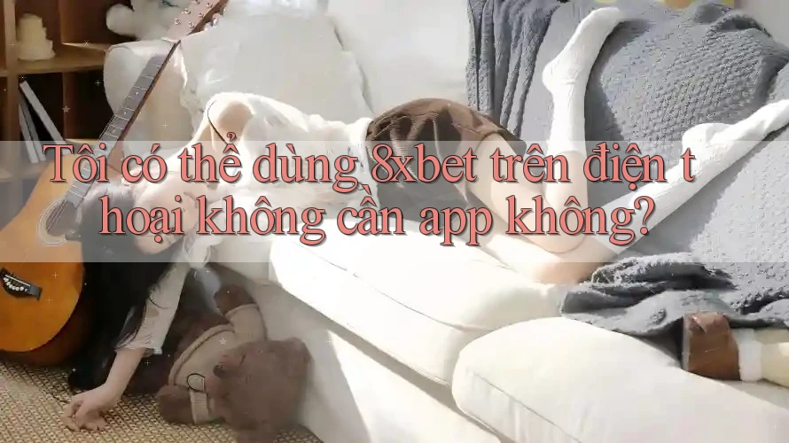 Tôi có thể dùng 8xbet trên điện thoại không cần app không?
