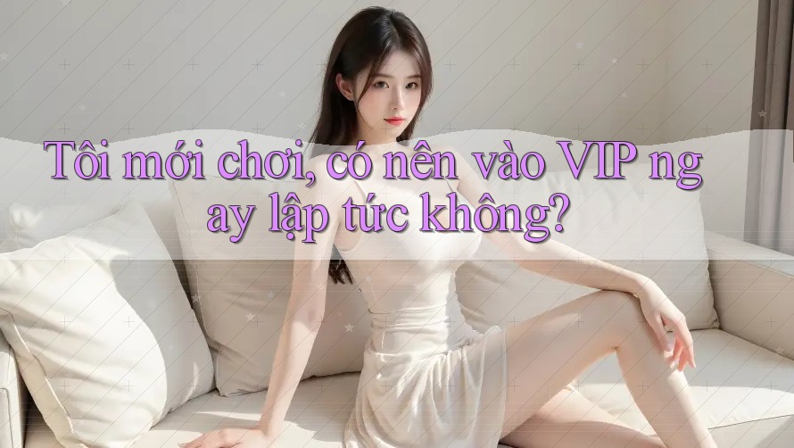 Tôi mới chơi, có nên vào VIP ngay lập tức không? Tôi mới chơi, có nên vào VIP ngay lập tức không?