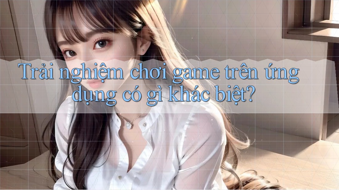 Trải nghiệm chơi game trên ứng dụng có gì khác biệt? Trải nghiệm chơi game trên ứng dụng có gì khác biệt?
