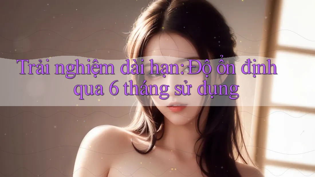 Trải nghiệm dài hạn — độ ổn định qua 6 tháng sử dụng Trải nghiệm dài hạn — độ ổn định qua 6 tháng sử dụng