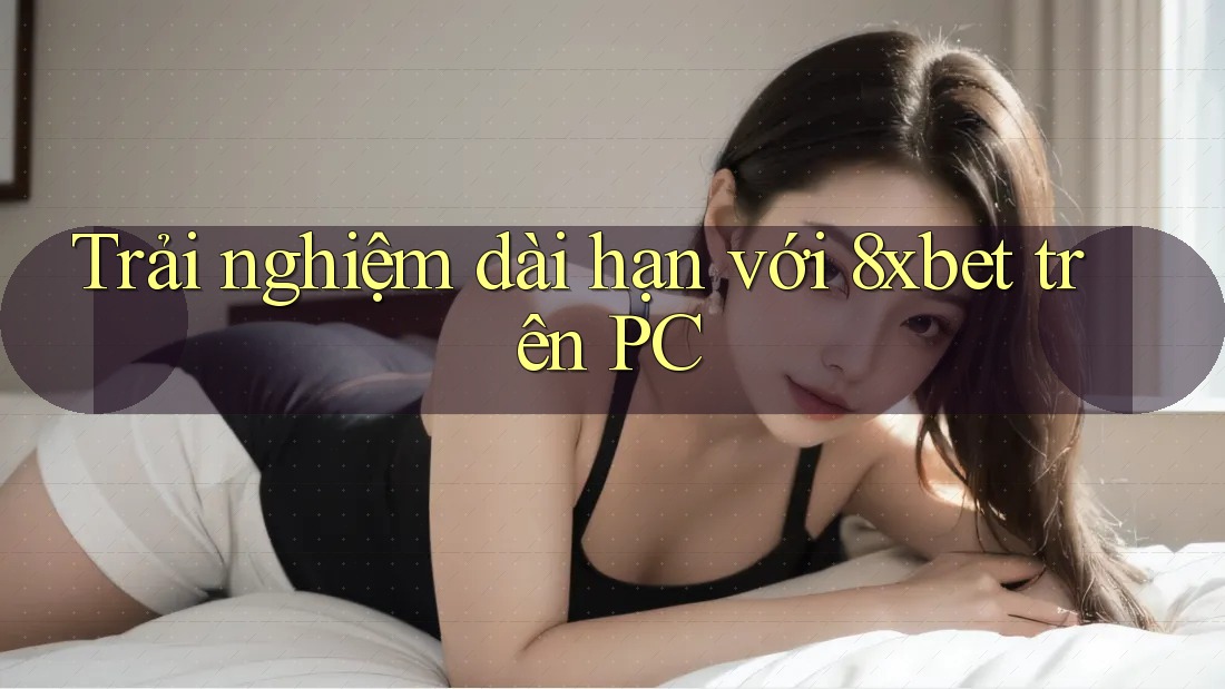 Trải nghiệm dài hạn với 8xbet trên PC