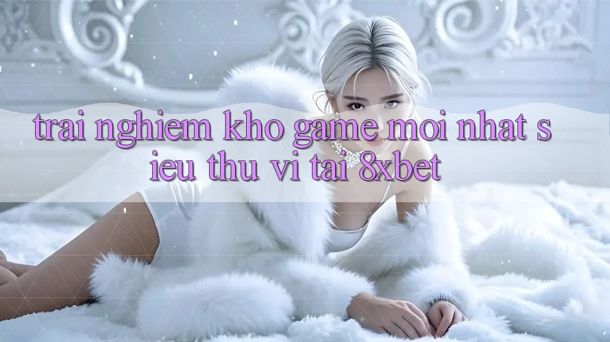 Trải nghiệm Kho Game Mới nhất Siêu Thú vị Tại 8xbet Trải nghiệm Kho Game Mới nhất Siêu Thú vị Tại 8xbet