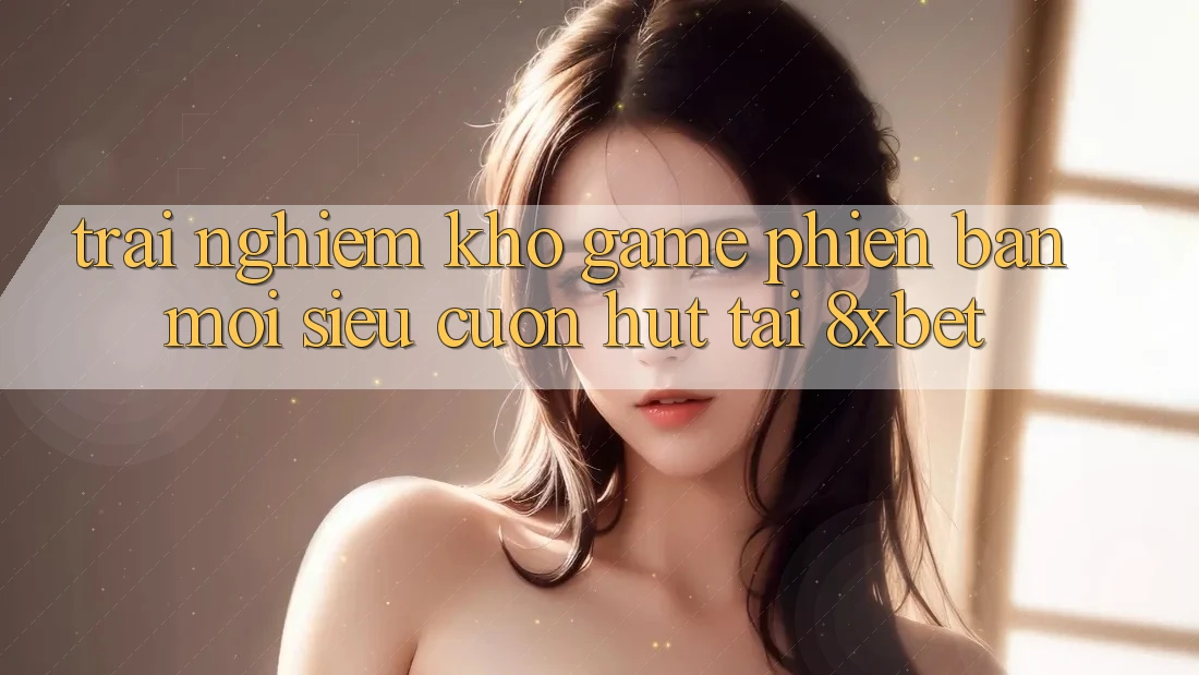 Trải nghiệm Kho Game Phiên bản mới Siêu Cuốn hút Tại 8xbet