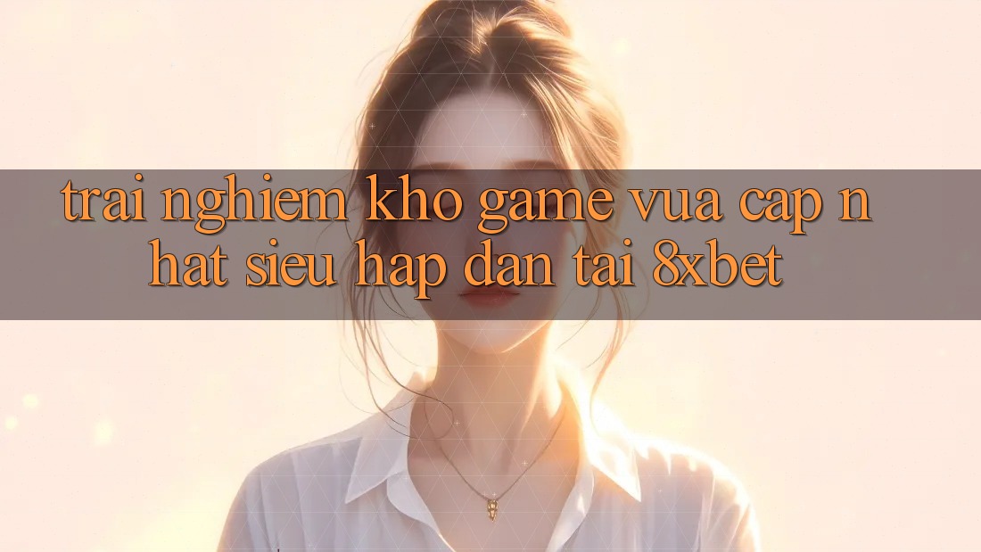 Trải nghiệm Kho Game Vừa cập nhật Siêu Hấp dẫn Tại 8xbet Trải nghiệm Kho Game Vừa cập nhật Siêu Hấp dẫn Tại 8xbet