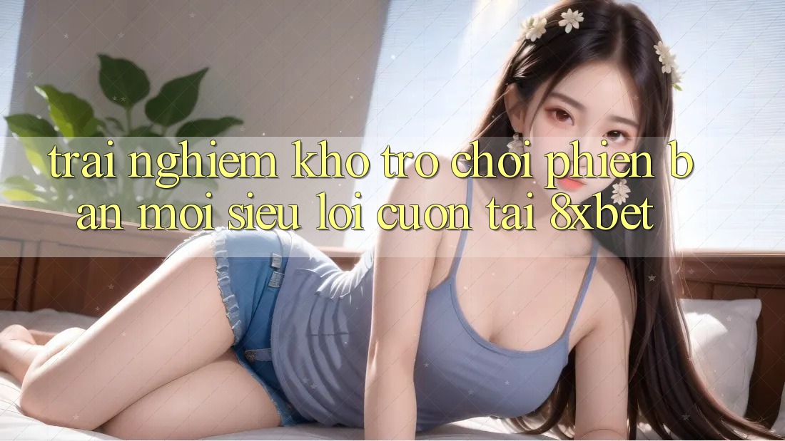 Trải nghiệm Kho Trò chơi Phiên bản mới Siêu Lôi cuốn Tại 8xbet Trải nghiệm Kho Trò chơi Phiên bản mới Siêu Lôi cuốn Tại 8xbet
