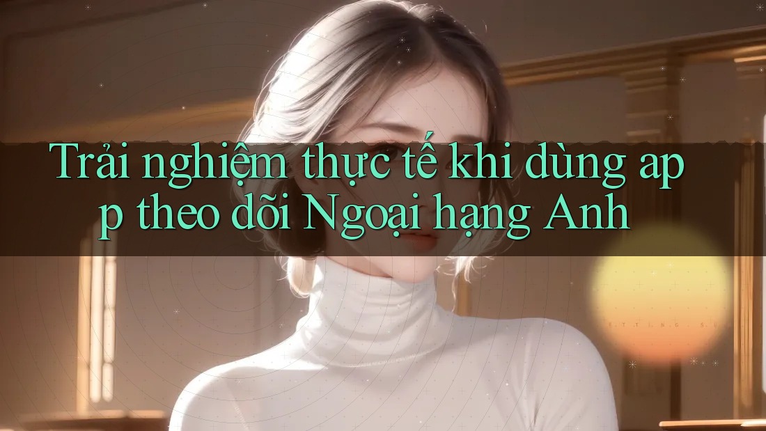 Trải nghiệm thực tế khi dùng app theo dõi Ngoại hạng Anh Trải nghiệm thực tế khi dùng app theo dõi Ngoại hạng Anh