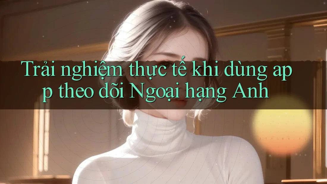 Trải nghiệm thực tế khi dùng app theo dõi Ngoại hạng Anh Trải nghiệm thực tế khi dùng app theo dõi Ngoại hạng Anh