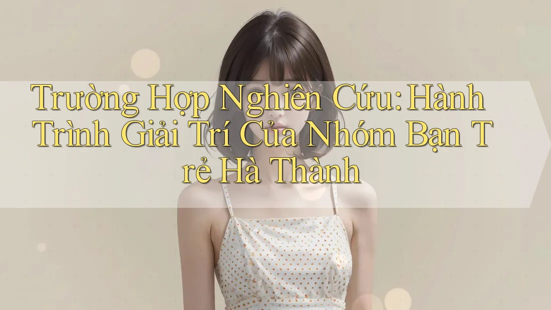 Trường Hợp Nghiên Cứu: Hành Trình Giải Trí Của Nhóm Bạn Trẻ Hà Thành Trường Hợp Nghiên Cứu: Hành Trình Giải Trí Của Nhóm Bạn Trẻ Hà Thành