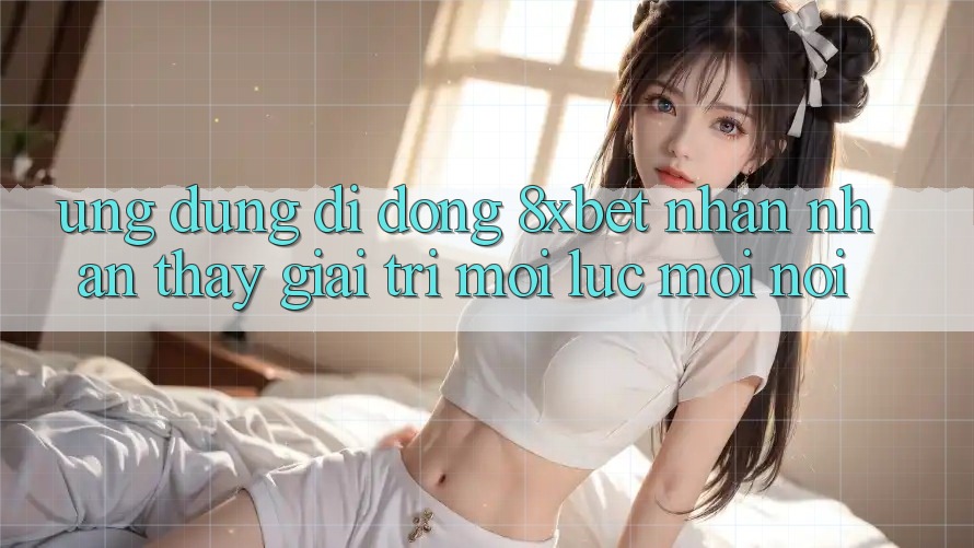 Ứng Dụng Di Động 8xbet - Nhận nhận thấy Giải Trí Mọi Lúc Mọi Nơi Ứng Dụng Di Động 8xbet - Nhận nhận thấy Giải Trí Mọi Lúc Mọi Nơi