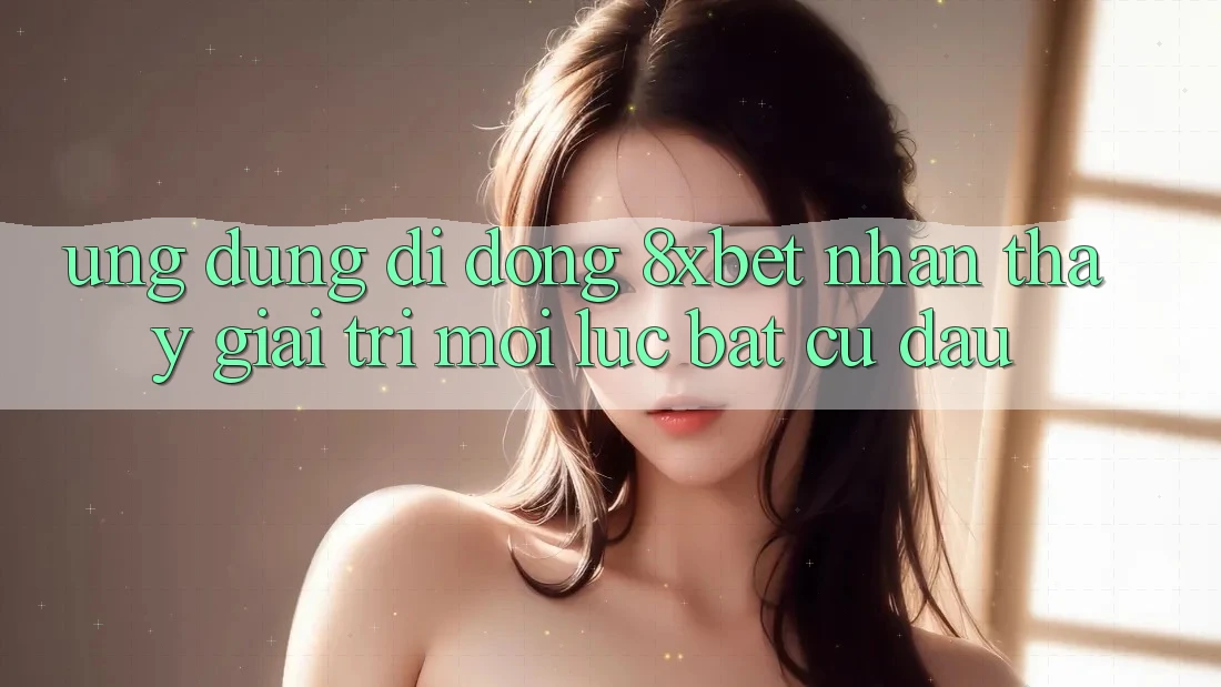 Ứng Dụng Di Động 8xbet - Nhận thấy Giải Trí Mọi Lúc Bất cứ đâu Ứng Dụng Di Động 8xbet - Nhận thấy Giải Trí Mọi Lúc Bất cứ đâu