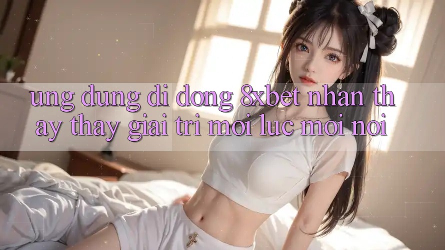 Ứng Dụng Di Động 8xbet - Nhận thấy thấy Giải Trí Mọi Lúc Mọi Nơi Ứng Dụng Di Động 8xbet - Nhận thấy thấy Giải Trí Mọi Lúc Mọi Nơi