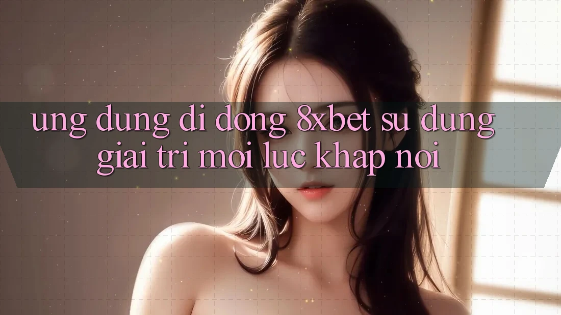 Ứng Dụng Di Động 8xbet - Sử dụng Giải Trí Mọi Lúc Khắp nơi