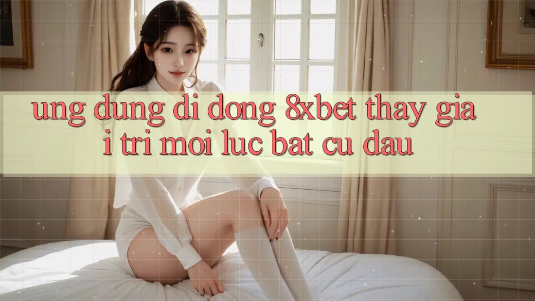 Ứng Dụng Di Động 8xbet - Thấy Giải Trí Mọi Lúc Bất cứ đâu