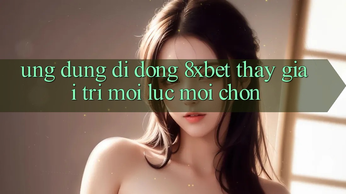 Ứng Dụng Di Động 8xbet - Thấy Giải Trí Mọi Lúc Mọi chốn Ứng Dụng Di Động 8xbet - Thấy Giải Trí Mọi Lúc Mọi chốn