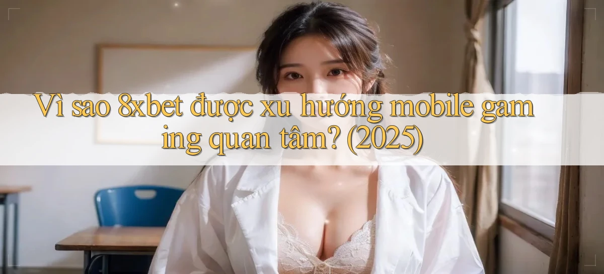 Vì sao 8xbet được xu hướng mobile gaming quan tâm (2025)