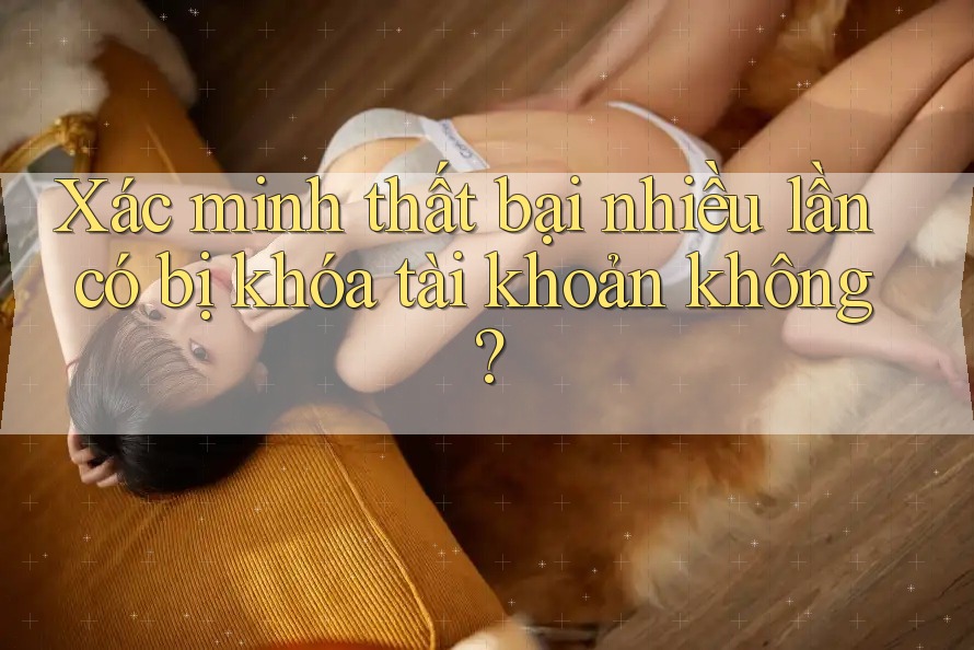 Xác minh thất bại nhiều lần có bị khóa tài khoản không? Xác minh thất bại nhiều lần có bị khóa tài khoản không?