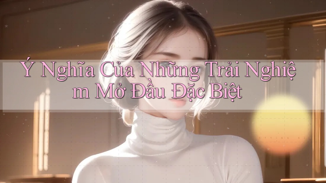 Ý Nghĩa Của Những Trải Nghiệm Mở Đầu Đặc Biệt Ý Nghĩa Của Những Trải Nghiệm Mở Đầu Đặc Biệt